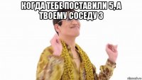 когда тебе поставили 5, а твоему соседу 3 