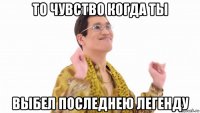 то чувство когда ты выбел последнею легенду