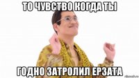 то чувство когда ты годно затролил ерзата