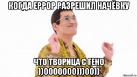 когда еррор разрешил начёвку что творица с гено ))0000000)))00))