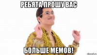 ребята прошу вас больше мемов!