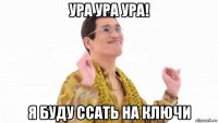 ура ура ура! я буду ссать на ключи