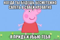 когда ты будешь бесметежно сапеть в сваей кроватке я приду и убью тебя