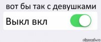 вот бы так с девушками Выкл вкл 