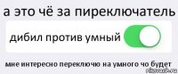 а это чё за пиреключатель дибил против умный мне интересно переключю на умного чо будет