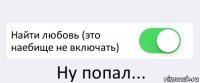  Найти любовь (это наебище не включать) Ну попал...