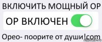 ВКЛЮЧИТЬ МОЩНЫЙ ОР ОР ВКЛЮЧЕН Орео- поорите от души!cоm