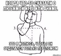 когда что-то сказали о любимой игре или аниме. это я молюсь, чтобы он отделался только переломом ...