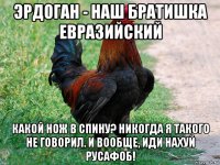 эрдоган - наш братишка евразийский какой нож в спину? никогда я такого не говорил. и вообще, иди нахуй русафоб!