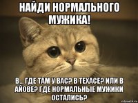 найди нормального мужика! в... где там у вас? в техасе? или в айове? где нормальные мужики остались?