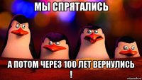 мы спрятались а потом через 100 лет вернулись !