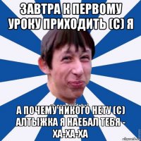 завтра к первому уроку приходить (с) я а почему никого нету (с) алтыжка я наебал тебя - ха-ха-ха