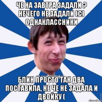 че на завтра задали ? нечего не задали (с) однаклассники блин просто так два поставила, не че не задала и двойку (