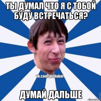 ты думал что я с тобой буду встречаться? думай дальше