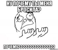 ну почему ты меня бросила? почему????????????????