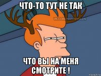 что-то тут не так что вы на меня смотрите !