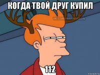 когда твой друг купил 112