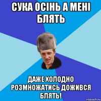 сука осінь а мені блять даже холодно розмножатись дожився блять!