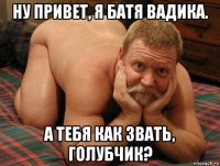 ну привет, я батя вадика. а тебя как звать, голубчик?