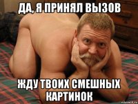 да, я принял вызов жду твоих смешных картинок