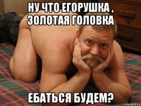 ну что егорушка , золотая головка ебаться будем?