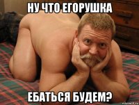 ну что егорушка ебаться будем?