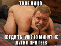 твое лицо когда ты уже 10 минут не шутил про геев