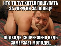 кто то тут хотел пощупать за упругий за попец? подходи скорее женя,ведь замерзает молодец