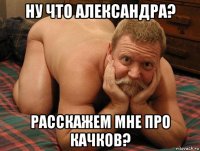 ну что александра? расскажем мне про качков?