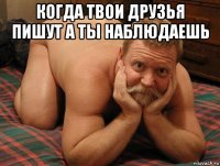 когда твои друзья пишут а ты наблюдаешь 