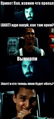 Привет Пап, извини что пропал (АКАТ) иди нахуй, как там орки? Вымерли (Акат) и кто теперь меня будет ебать?