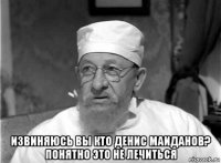  извиняюсь вы кто денис маиданов? понятно это не лечиться