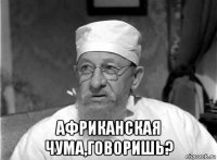  африканская чума,говоришь?