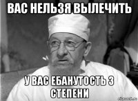 вас нельзя вылечить у вас ебанутость 3 степени