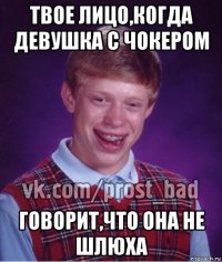 твое лицо,когда девушка с чокером говорит,что она не шлюха