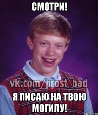 смотри! я писаю на твою могилу!