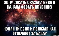 хочу сосать сказала вика и начала сосать клубнику колян ей взял и показал как отвечают за базар