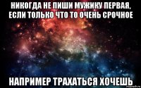 никогда не пиши мужику первая, если только что то очень срочное например трахаться хочешь