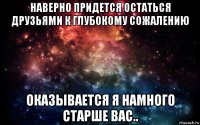 наверно придется остаться друзьями к глубокому сожалению оказывается я намного старше вас..