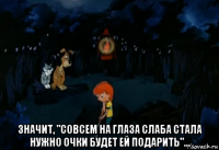  значит, "совсем на глаза слаба стала нужно очки будет ей подарить"...