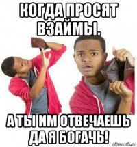 когда просят взаймы. а ты им отвечаешь да я богачь!