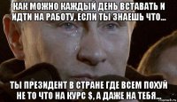 как можно каждый день вставать и идти на работу, если ты знаешь что... ты президент в стране где всем похуй не то что на курс $, а даже на тебя...