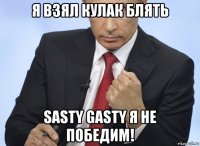 я взял кулак блять sasty gasty я не победим!