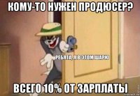 кому-то нужен продюсер? всего 10% от зарплаты