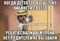 когда детектор вышел из кабинета своего ребята,сваливаем! пока нет родителей не вызвали