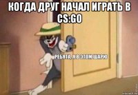 когда друг начал играть в cs:go 