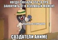 когда сказали что-то про закончить ат в ненужный момент создатели аниме