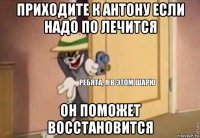 приходите к антону если надо по лечится он поможет восстановится