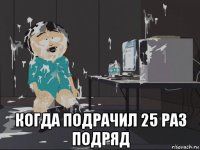  когда подрачил 25 раз подряд