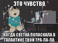 это чувство когда светка поласкала в галактике твой тра-ла-ла